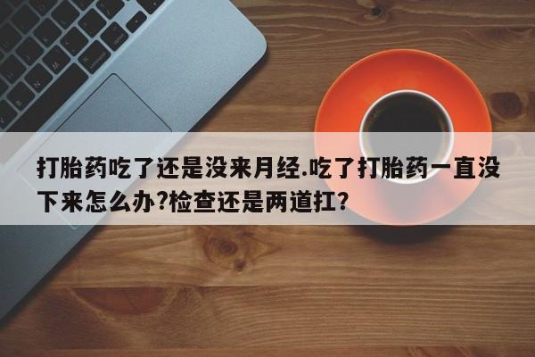 堕胎药叫什么名字微信怎么购买打胎药吃了还是没来月经.吃了打胎药一直没下来怎么办?检查还是两道扛？