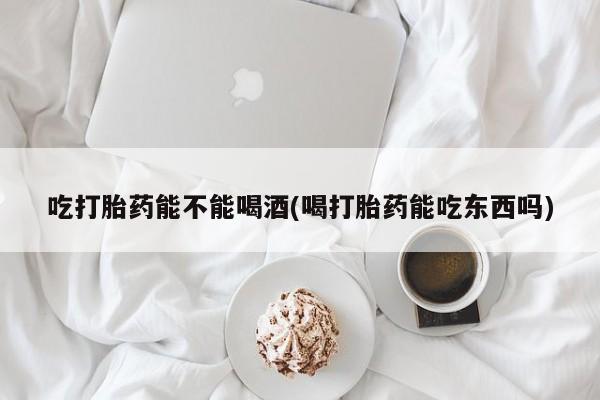 堕胎药叫什么名字微信怎么购买吃打胎药能不能喝酒(喝打胎药能吃东西吗)