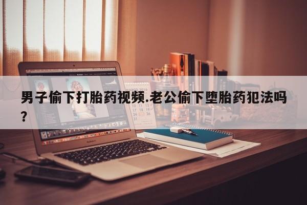 堕胎药叫什么名字微信怎么购买男子偷下打胎药视频.老公偷下堕胎药犯法吗？