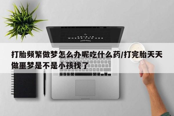 堕胎药叫什么名字微信怎么购买打胎频繁做梦怎么办呢吃什么药/打完胎天天做噩梦是不是小孩找了