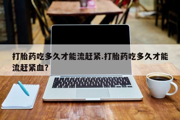 堕胎药叫什么名字微信怎么购买打胎药吃多久才能流赶紧.打胎药吃多久才能流赶紧血？