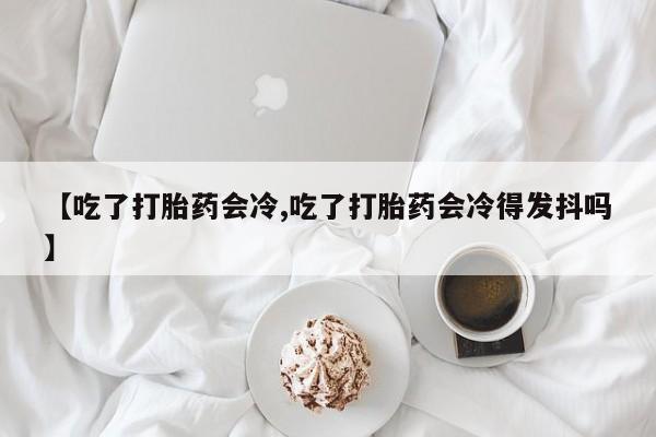 堕胎药叫什么名字微信怎么购买【吃了打胎药会冷,吃了打胎药会冷得发抖吗】