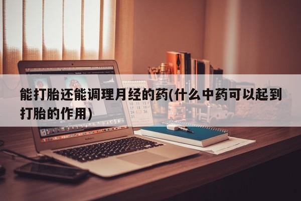 堕胎药叫什么名字微信怎么购买能打胎还能调理月经的药(什么中药可以起到打胎的作用)