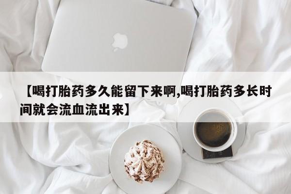 堕胎药叫什么名字微信怎么购买【喝打胎药多久能留下来啊,喝打胎药多长时间就会流血流出来】