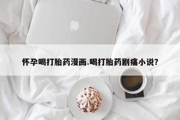 堕胎药叫什么名字微信怎么购买怀孕喝打胎药漫画.喝打胎药剧痛小说？
