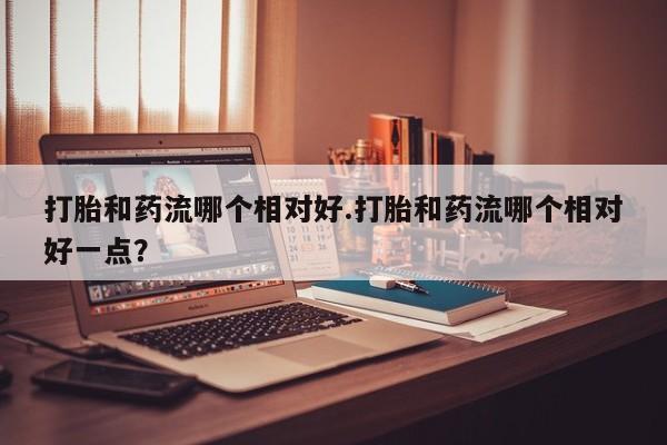 堕胎药叫什么名字微信怎么购买打胎和药流哪个相对好.打胎和药流哪个相对好一点？