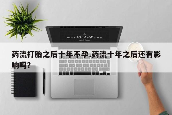 堕胎药叫什么名字微信怎么购买药流打胎之后十年不孕.药流十年之后还有影响吗？