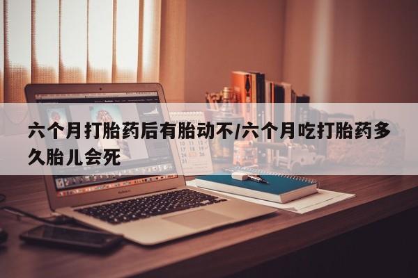 堕胎药叫什么名字微信怎么购买六个月打胎药后有胎动不/六个月吃打胎药多久胎儿会死