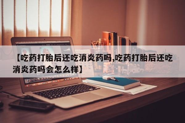 堕胎药叫什么名字微信怎么购买【吃药打胎后还吃消炎药吗,吃药打胎后还吃消炎药吗会怎么样】