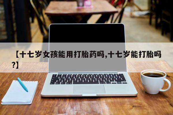 堕胎药叫什么名字微信怎么购买【十七岁女孩能用打胎药吗,十七岁能打胎吗?】