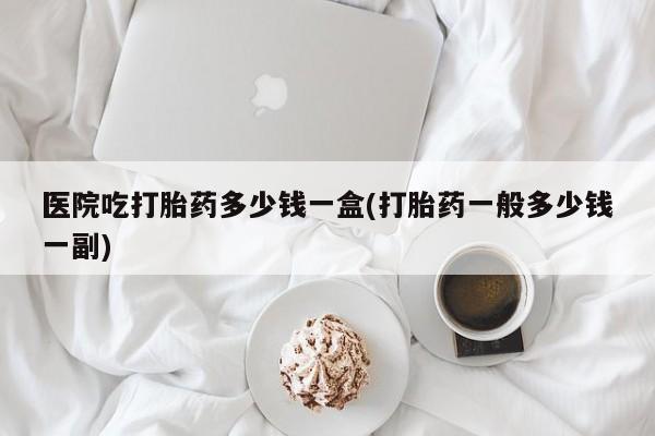 堕胎药叫什么名字微信怎么购买医院吃打胎药多少钱一盒(打胎药一般多少钱一副)
