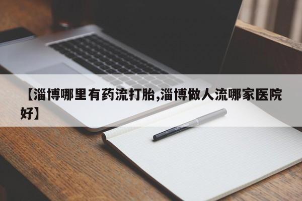 堕胎药叫什么名字微信怎么购买【淄博哪里有药流打胎,淄博做人流哪家医院好】