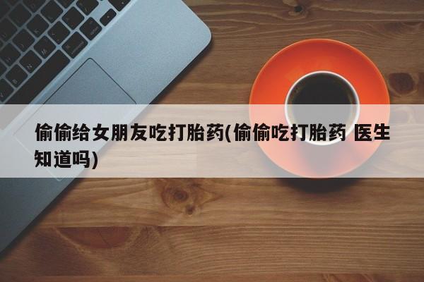 堕胎药叫什么名字微信怎么购买偷偷给女朋友吃打胎药(偷偷吃打胎药 医生知道吗)
