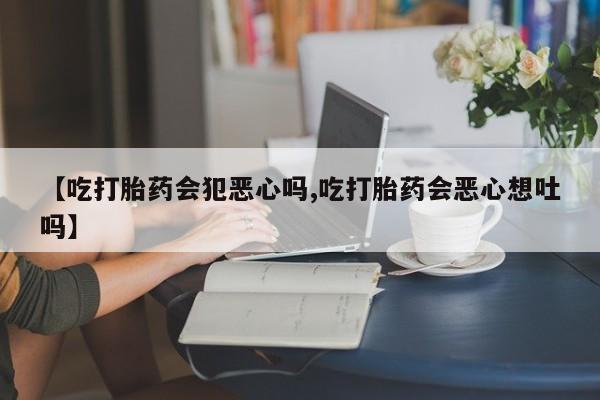 堕胎药叫什么名字微信怎么购买【吃打胎药会犯恶心吗,吃打胎药会恶心想吐吗】