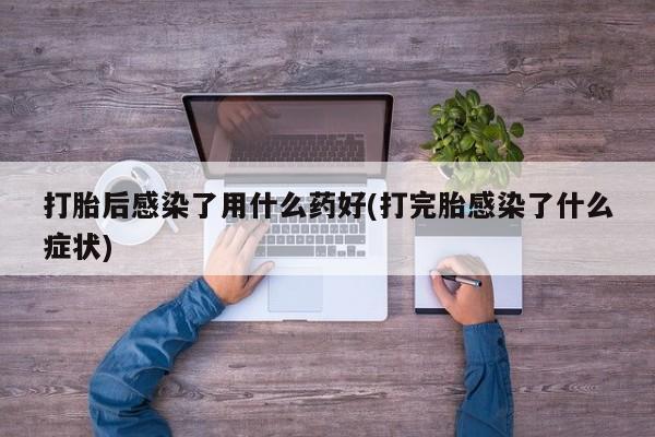 堕胎药叫什么名字微信怎么购买打胎后感染了用什么药好(打完胎感染了什么症状)
