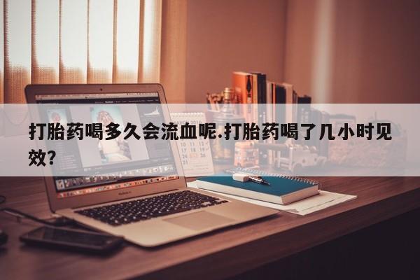 堕胎药叫什么名字微信怎么购买打胎药喝多久会流血呢.打胎药喝了几小时见效？