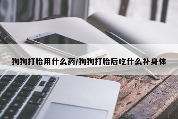 堕胎药叫什么名字微信怎么购买狗狗打胎用什么药/狗狗打胎后吃什么补身体
