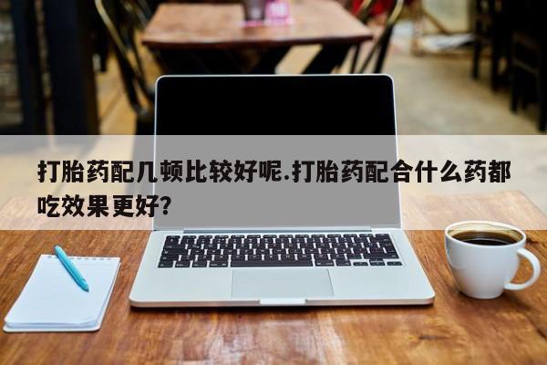 堕胎药叫什么名字微信怎么购买打胎药配几顿比较好呢.打胎药配合什么药都吃效果更好？