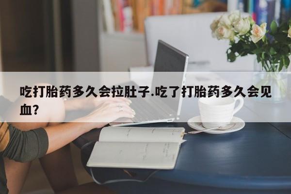 堕胎药叫什么名字微信怎么购买吃打胎药多久会拉肚子.吃了打胎药多久会见血？