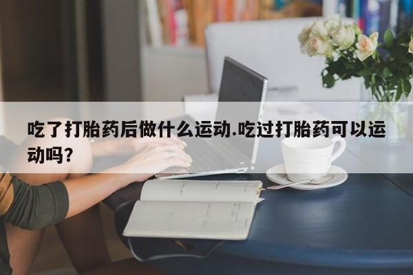 堕胎药叫什么名字微信怎么购买吃了打胎药后做什么运动.吃过打胎药可以运动吗？