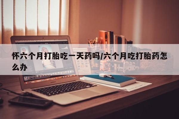 堕胎药叫什么名字微信怎么购买怀六个月打胎吃一天药吗/六个月吃打胎药怎么办