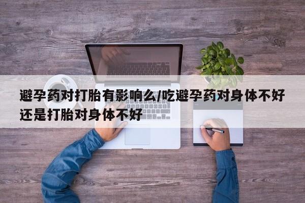 堕胎药叫什么名字微信怎么购买避孕药对打胎有影响么/吃避孕药对身体不好还是打胎对身体不好