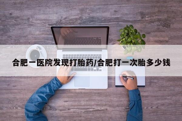 堕胎药叫什么名字微信怎么购买合肥一医院发现打胎药/合肥打一次胎多少钱