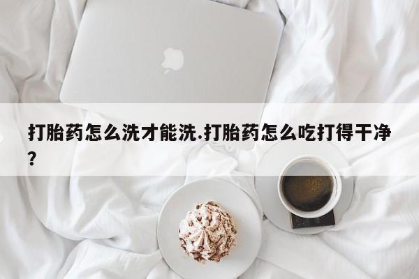 堕胎药叫什么名字微信怎么购买打胎药怎么洗才能洗.打胎药怎么吃打得干净？