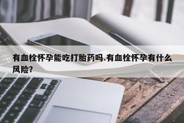 堕胎药叫什么名字微信怎么购买有血栓怀孕能吃打胎药吗.有血栓怀孕有什么风险？