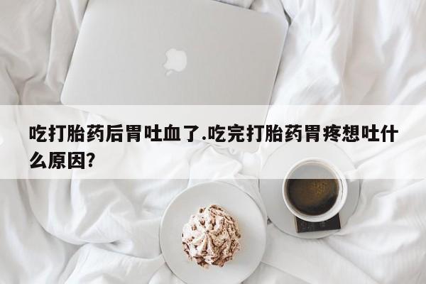 堕胎药叫什么名字微信怎么购买吃打胎药后胃吐血了.吃完打胎药胃疼想吐什么原因？