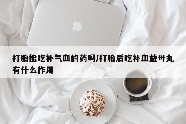 堕胎药叫什么名字微信怎么购买打胎能吃补气血的药吗/打胎后吃补血益母丸有什么作用