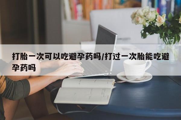 堕胎药叫什么名字微信怎么购买打胎一次可以吃避孕药吗/打过一次胎能吃避孕药吗