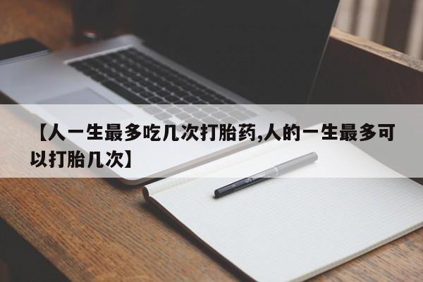 堕胎药叫什么名字微信怎么购买【人一生最多吃几次打胎药,人的一生最多可以打胎几次】