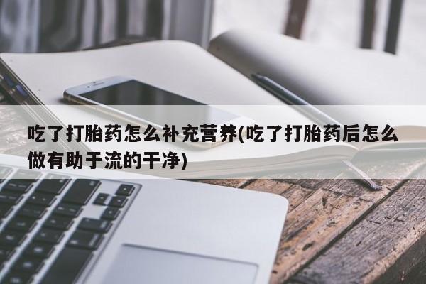 堕胎药叫什么名字微信怎么购买吃了打胎药怎么补充营养(吃了打胎药后怎么做有助于流的干净)