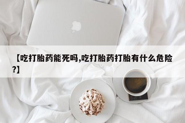 堕胎药叫什么名字微信怎么购买【吃打胎药能死吗,吃打胎药打胎有什么危险?】