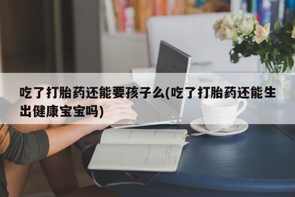 堕胎药叫什么名字微信怎么购买吃了打胎药还能要孩子么(吃了打胎药还能生出健康宝宝吗)
