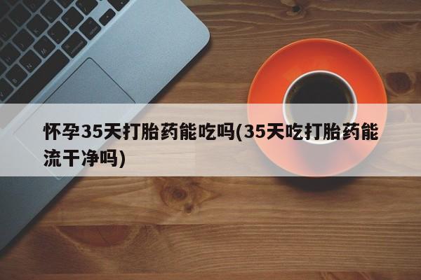 堕胎药叫什么名字微信怎么购买怀孕35天打胎药能吃吗(35天吃打胎药能流干净吗)