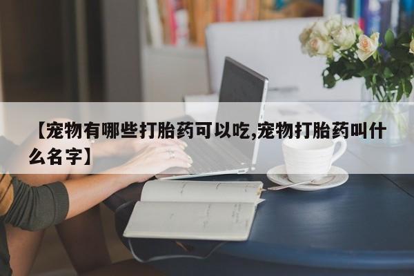 堕胎药叫什么名字微信怎么购买【宠物有哪些打胎药可以吃,宠物打胎药叫什么名字】