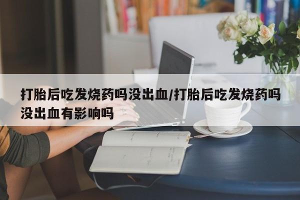 堕胎药叫什么名字微信怎么购买打胎后吃发烧药吗没出血/打胎后吃发烧药吗没出血有影响吗