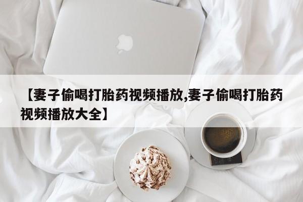 堕胎药叫什么名字微信怎么购买【妻子偷喝打胎药视频播放,妻子偷喝打胎药视频播放大全】