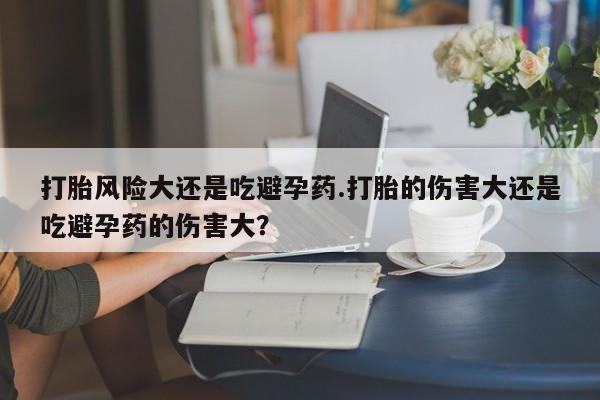 堕胎药叫什么名字微信怎么购买打胎风险大还是吃避孕药.打胎的伤害大还是吃避孕药的伤害大？