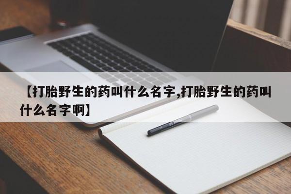 堕胎药叫什么名字微信怎么购买【打胎野生的药叫什么名字,打胎野生的药叫什么名字啊】