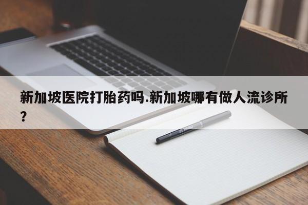 堕胎药叫什么名字微信怎么购买新加坡医院打胎药吗.新加坡哪有做人流诊所？
