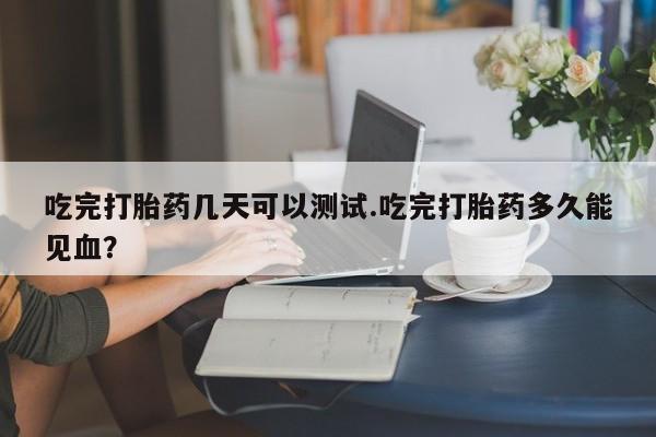 堕胎药叫什么名字微信怎么购买吃完打胎药几天可以测试.吃完打胎药多久能见血？