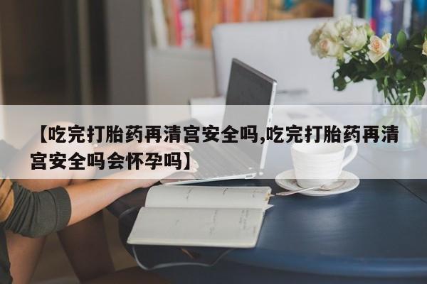 堕胎药叫什么名字微信怎么购买【吃完打胎药再清宫安全吗,吃完打胎药再清宫安全吗会怀孕吗】