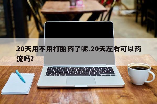 堕胎药叫什么名字微信怎么购买20天用不用打胎药了呢.20天左右可以药流吗？
