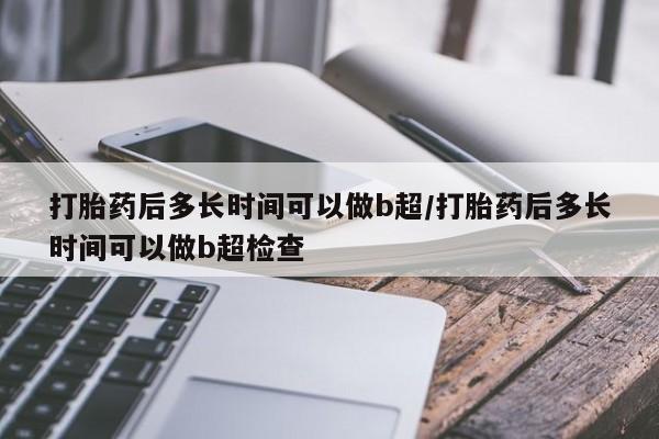 堕胎药叫什么名字微信怎么购买打胎药后多长时间可以做b超/打胎药后多长时间可以做b超检查