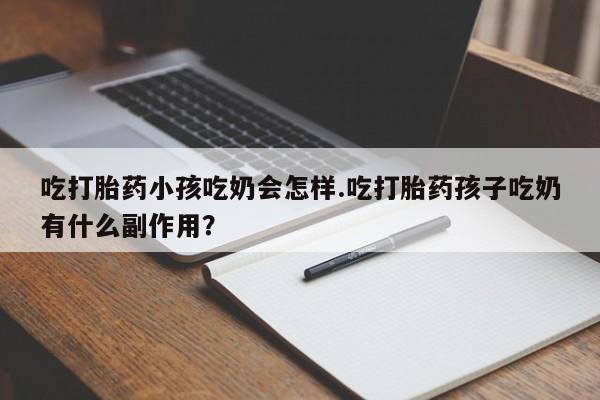堕胎药叫什么名字微信怎么购买吃打胎药小孩吃奶会怎样.吃打胎药孩子吃奶有什么副作用？