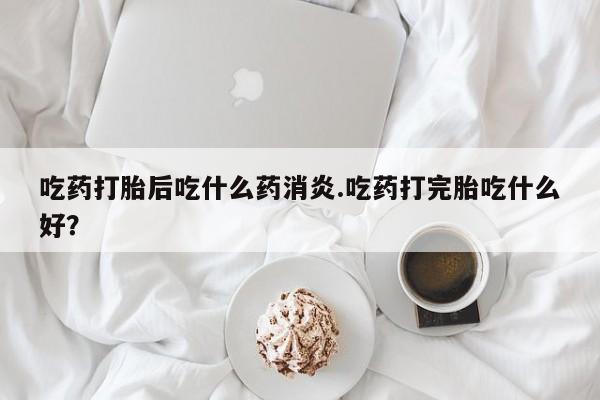 堕胎药叫什么名字微信怎么购买吃药打胎后吃什么药消炎.吃药打完胎吃什么好？