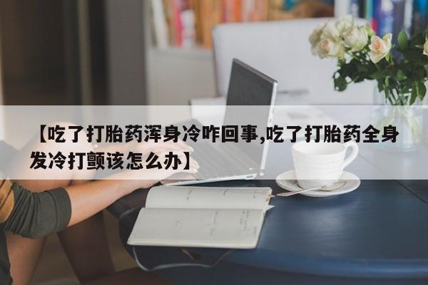 堕胎药叫什么名字微信怎么购买【吃了打胎药浑身冷咋回事,吃了打胎药全身发冷打颤该怎么办】